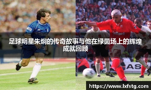 足球明星朱炯的传奇故事与他在绿茵场上的辉煌成就回顾
