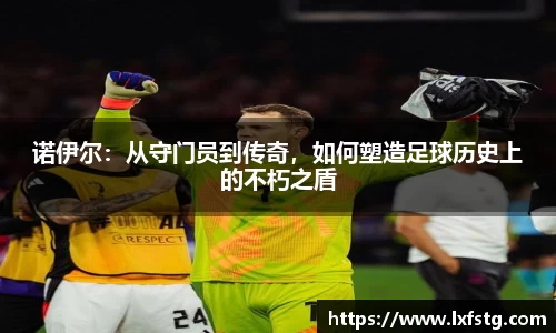 诺伊尔：从守门员到传奇，如何塑造足球历史上的不朽之盾