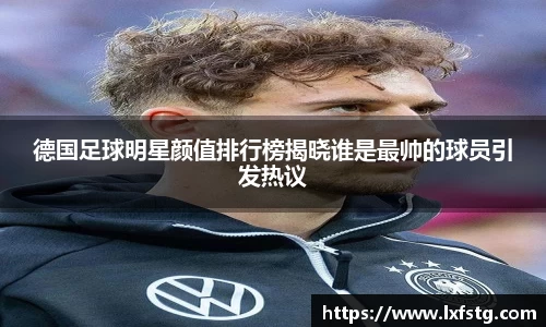 德国足球明星颜值排行榜揭晓谁是最帅的球员引发热议